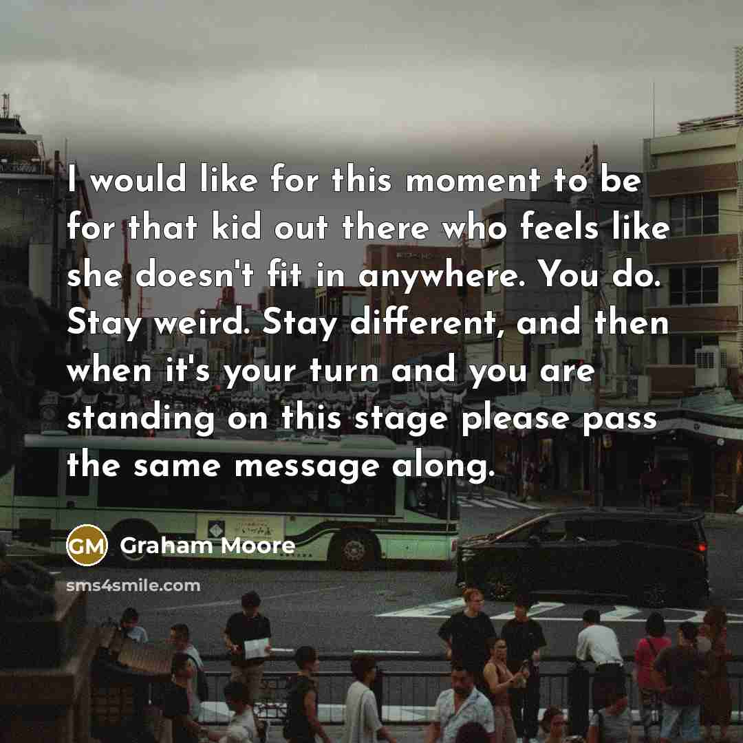 “I would like for this moment to be for that kid out there who feels like she doesn't fit in anywhere. You do. Stay weird. Stay different, and then when it's your turn and you are standing on this stage please pass the same message along.” quote by Graham Moore