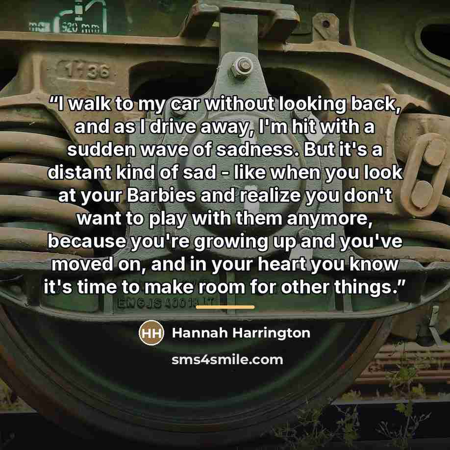“I walk to my car without looking back, and as I drive away, I'm hit with a sudden wave of sadness. But it's a distant kind of sad - like when you look at your Barbies and realize you don't want to play with them anymore, because you're growing up and you've moved on, and in your heart you know…” quote by Hannah Harrington