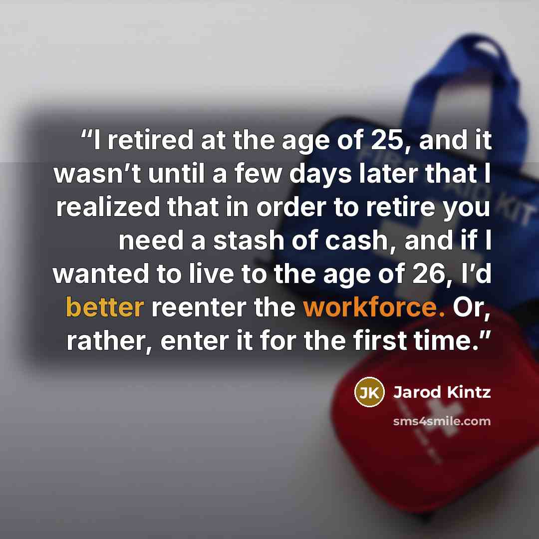 “I retired at the age of 25, and it wasn’t until a few days later that I realized that in order to retire you need a stash of cash, and if I wanted to live to the age of 26, I’d better reenter the workforce. Or, rather, enter it for the first time.” quote by Jarod Kintz