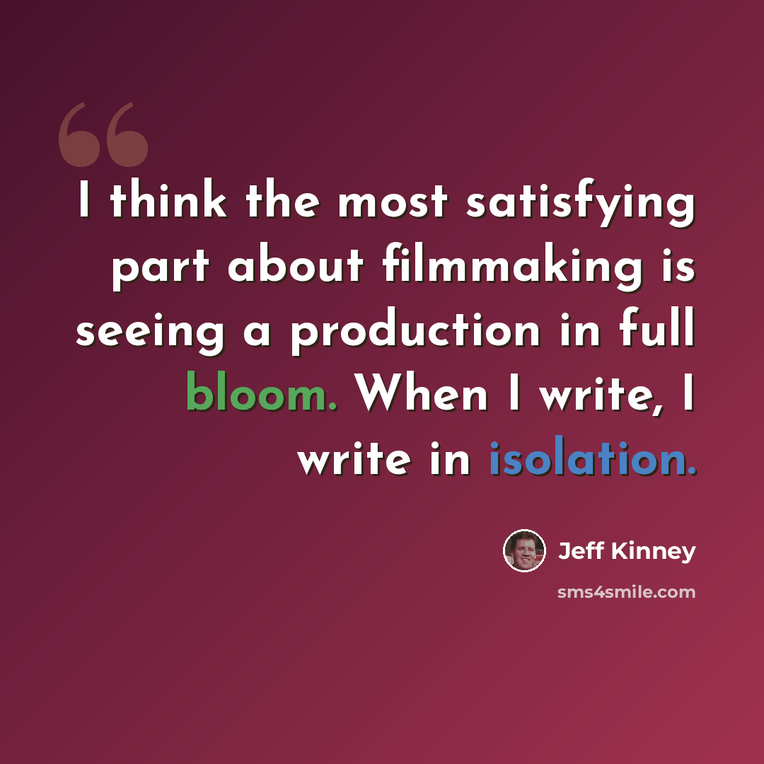 “I think the most satisfying part about filmmaking is seeing a production in full bloom. When I write, I write in isolation.” quote by Jeff Kinney