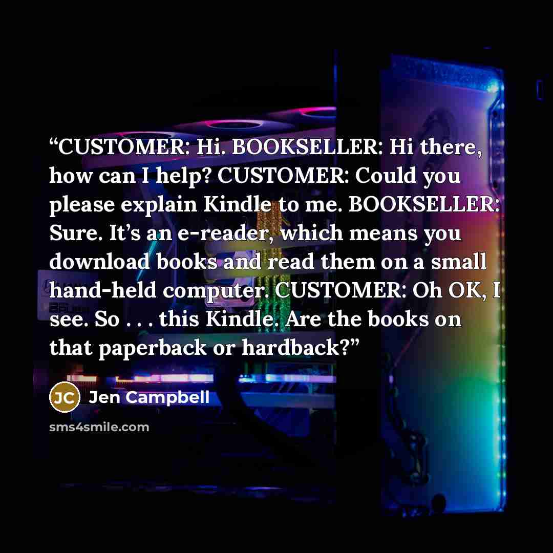 “CUSTOMER: Hi. BOOKSELLER: Hi there, how can I help? CUSTOMER: Could you please explain Kindle to me. BOOKSELLER: Sure. It’s an e-reader, which means you download books and read them on a small hand-held computer. CUSTOMER: Oh OK, I see. So . . . this Kindle. Are the books on that paperback or…” quote by Jen Campbell