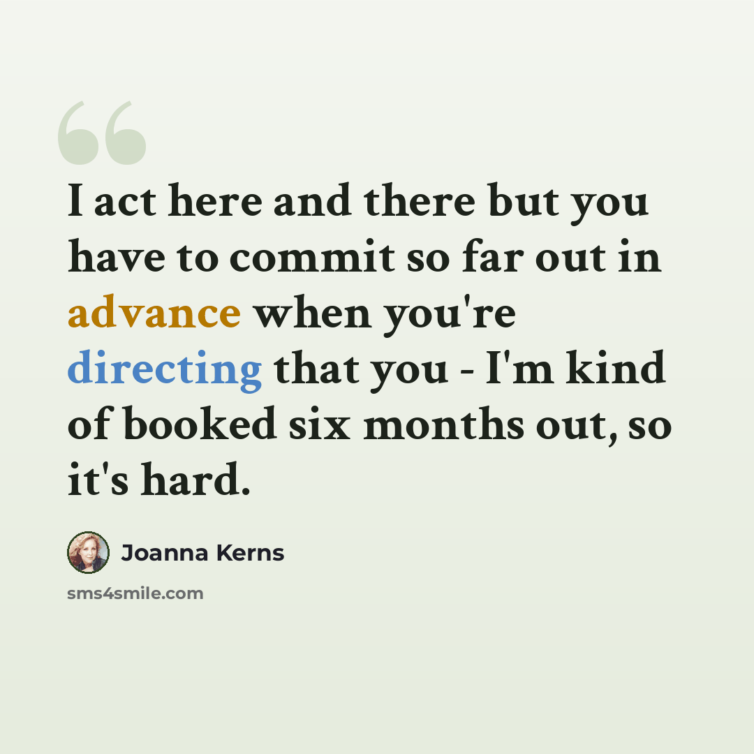 “I act here and there but you have to commit so far out in advance when you're directing that you - I'm kind of booked six months out, so it's hard.” quote by Joanna Kerns