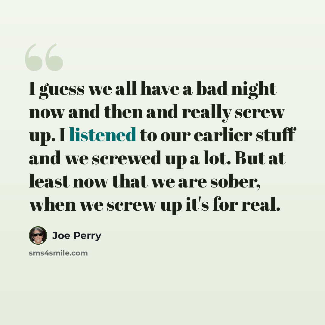 “I guess we all have a bad night now and then and really screw up. I listened to our earlier stuff and we screwed up a lot. But at least now that we are sober, when we screw up it's for real.” quote by Joe Perry