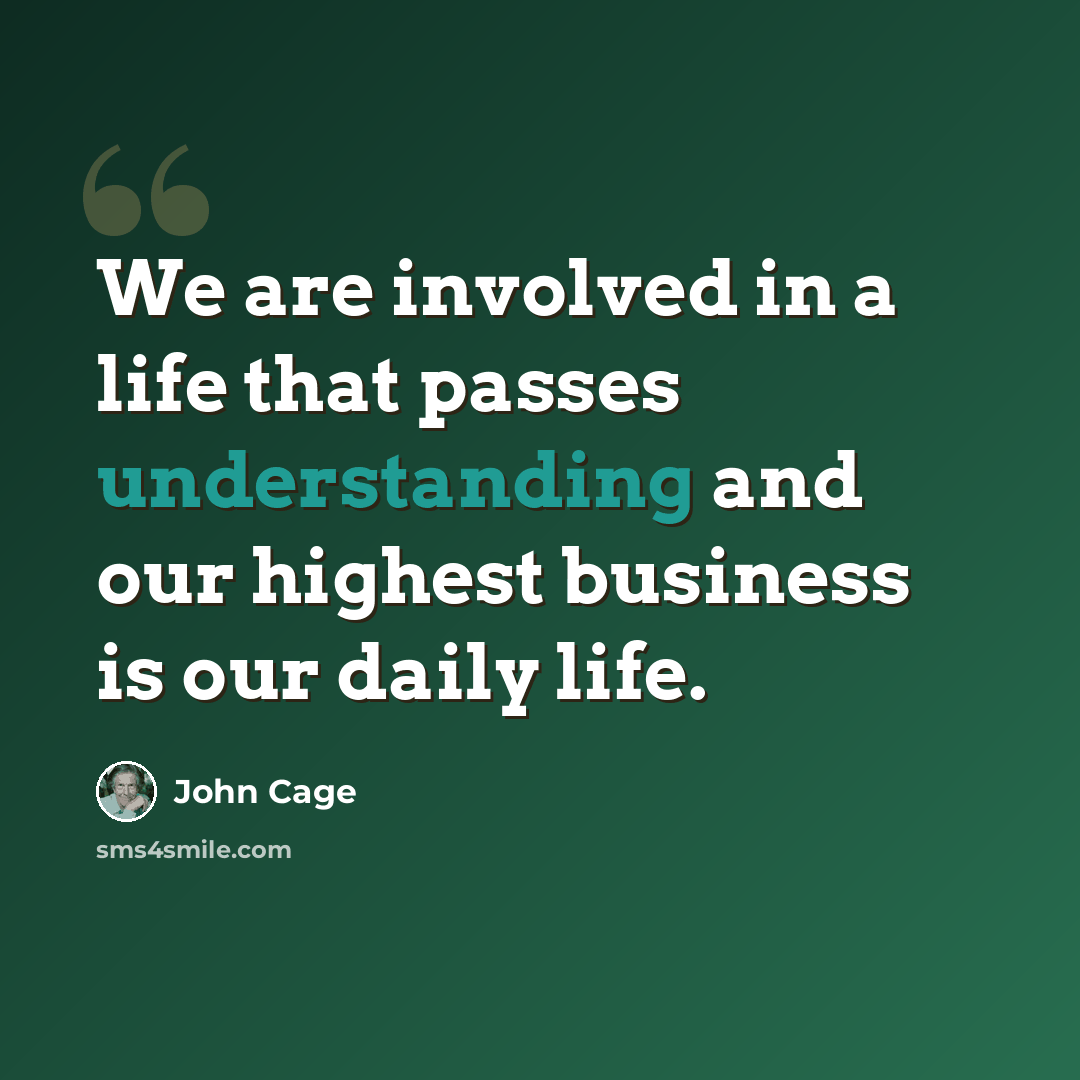 “We are involved in a life that passes understanding and our highest business is our daily life.” quote by John Cage
