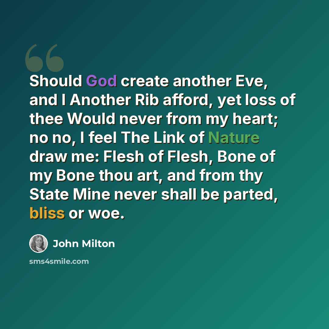 “Should God create another Eve, and I Another Rib afford, yet loss of thee Would never from my heart; no no, I feel The Link of Nature draw me: Flesh of Flesh, Bone of my Bone thou art, and from thy State Mine never shall be parted, bliss or woe.” quote by John Milton