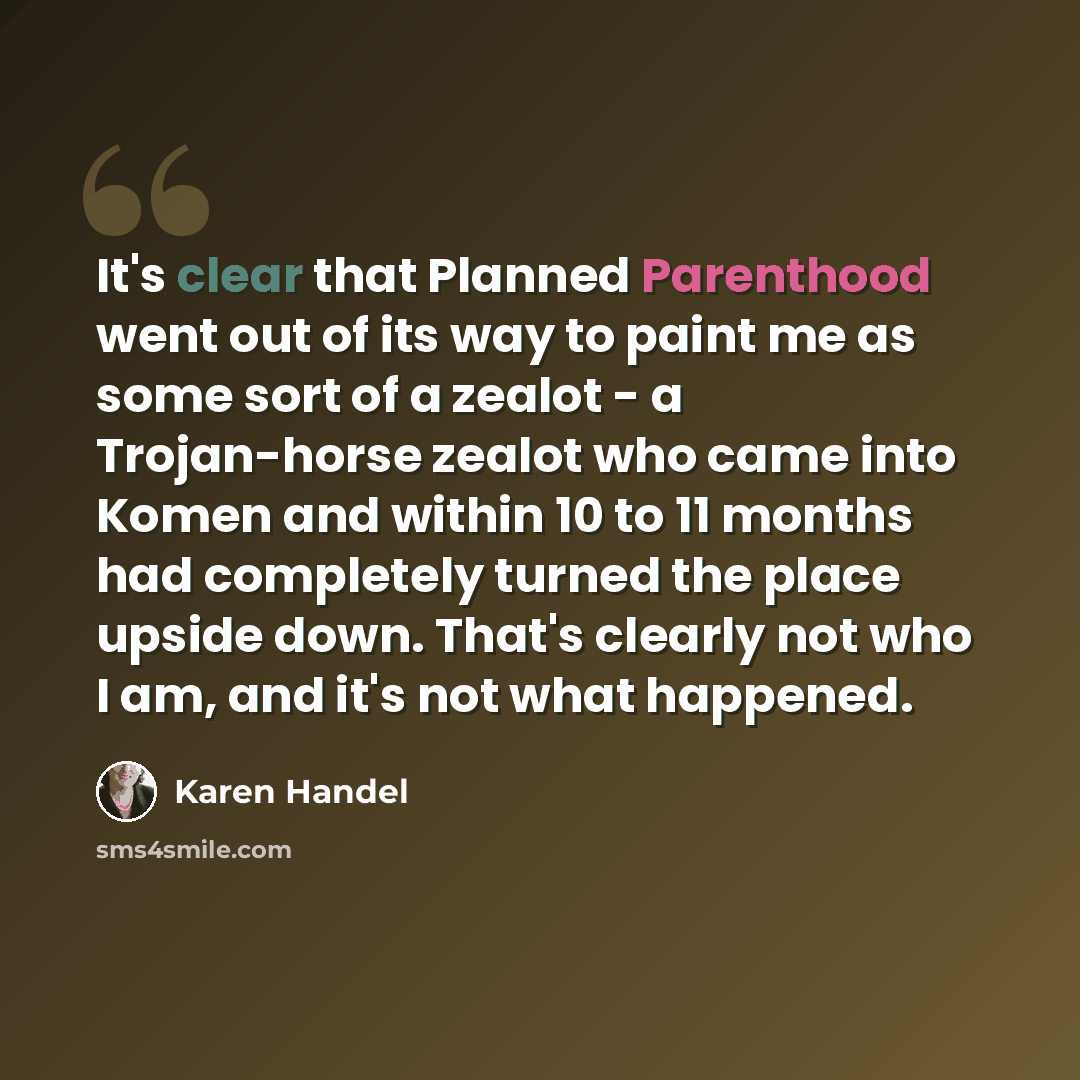 “It's clear that Planned Parenthood went out of its way to paint me as some sort of a zealot - a Trojan-horse zealot who came into Komen and within 10 to 11 months had completely turned the place upside down. That's clearly not who I am, and it's not what happened.” quote by Karen Handel