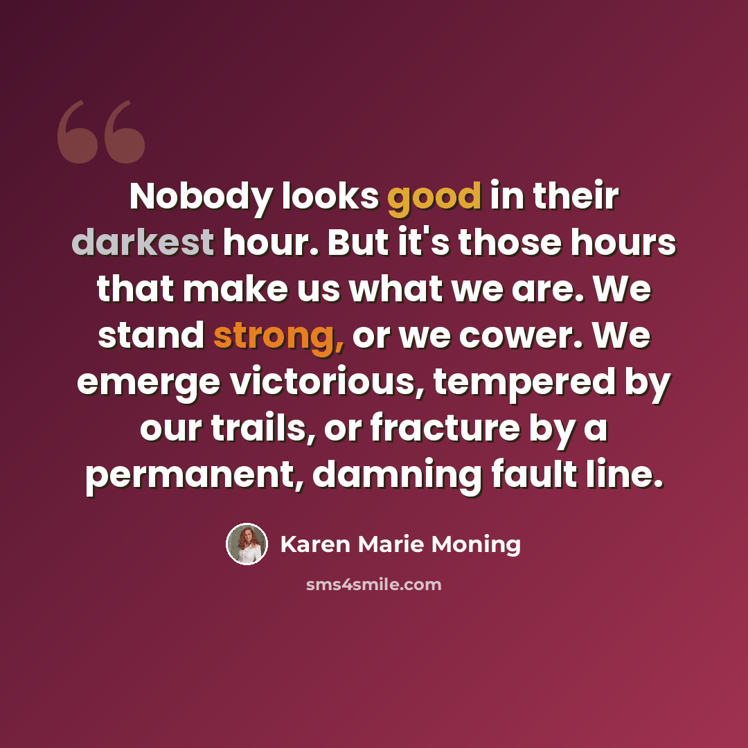 “Nobody looks good in their darkest hour. But it's those hours that make us what we are. We stand strong, or we cower. We emerge victorious, tempered by our trails, or fracture by a permanent, damning fault line.” quote by Karen Marie Moning