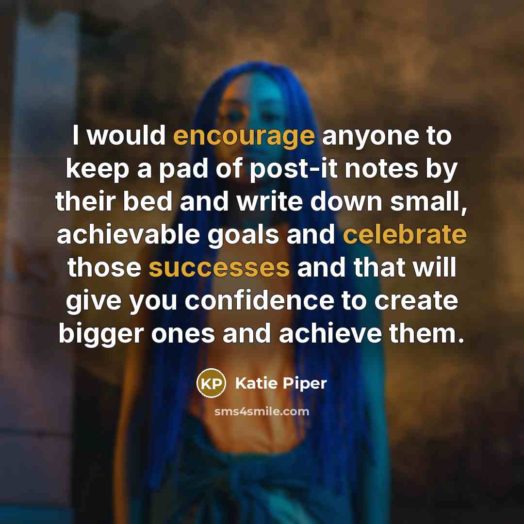 “I would encourage anyone to keep a pad of post-it notes by their bed and write down small, achievable goals and celebrate those successes and that will give you confidence to create bigger ones and achieve them.” quote by Katie Piper