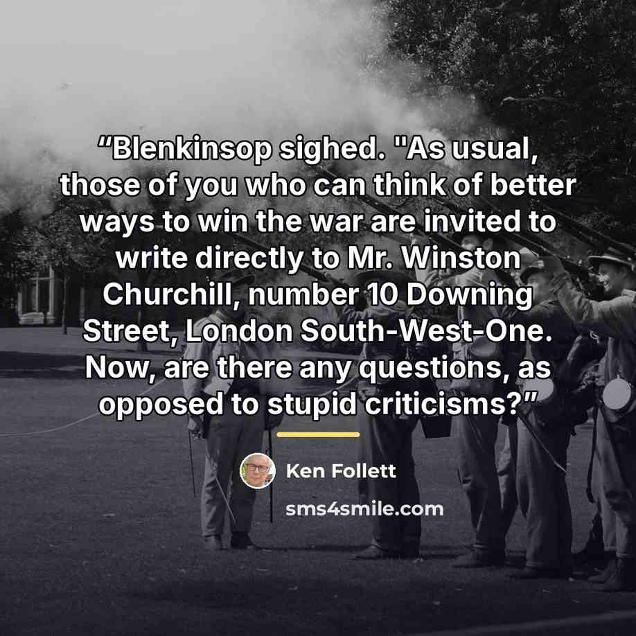 “Blenkinsop sighed. "As usual, those of you who can think of better ways to win the war are invited to write directly to Mr. Winston Churchill, number 10 Downing Street, London South-West-One. Now, are there any questions, as opposed to stupid criticisms?” quote by Ken Follett