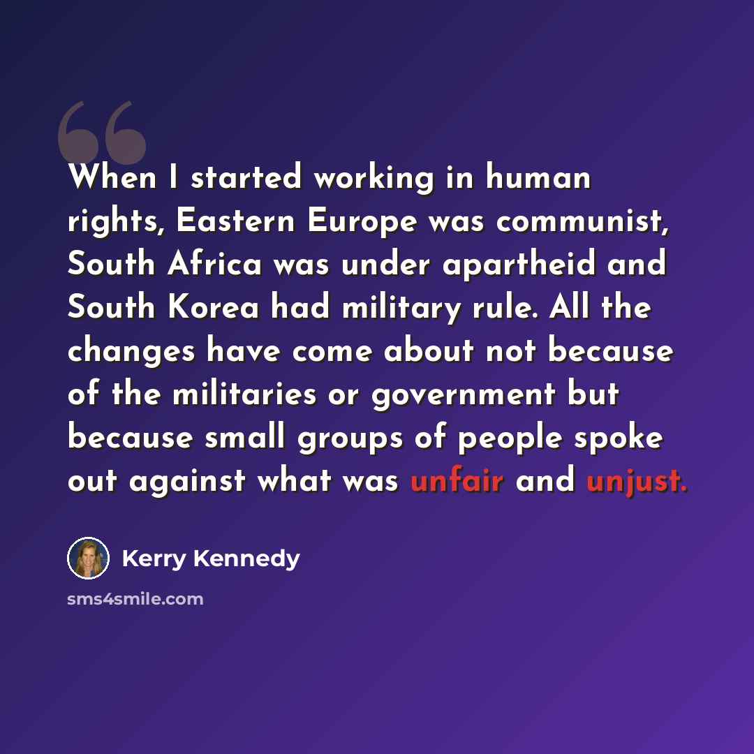“When I started working in human rights, Eastern Europe was communist, South Africa was under apartheid and South Korea had military rule. All the changes have come about not because of the militaries or government but because small groups of people spoke out against what was unfair and unjust.” quote by Kerry Kennedy