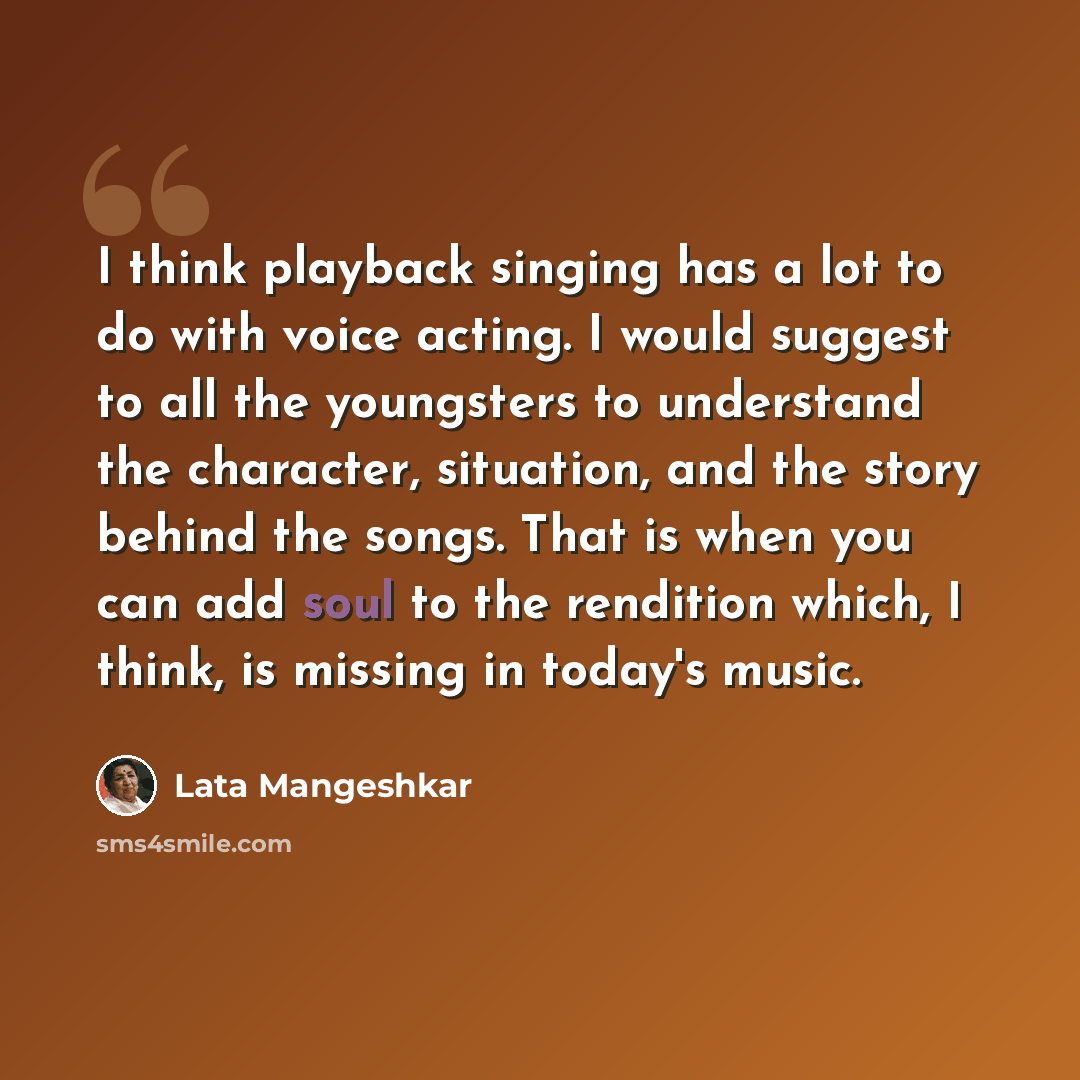 “I think playback singing has a lot to do with voice acting. I would suggest to all the youngsters to understand the character, situation, and the story behind the songs. That is when you can add soul to the rendition which, I think, is missing in today's music.” quote by Lata Mangeshkar