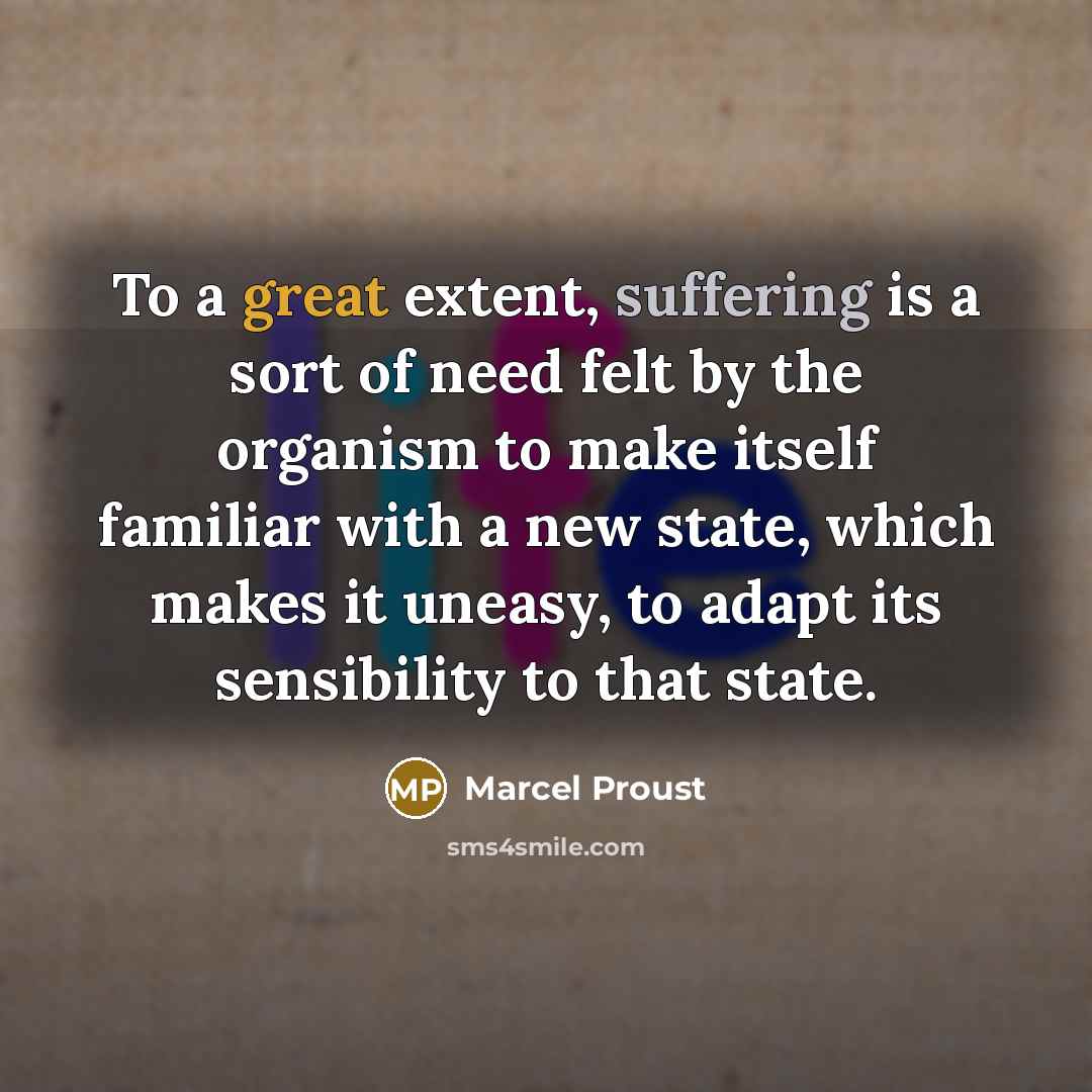 “To a great extent, suffering is a sort of need felt by the organism to make itself familiar with a new state, which makes it uneasy, to adapt its sensibility to that state.” quote by Marcel Proust