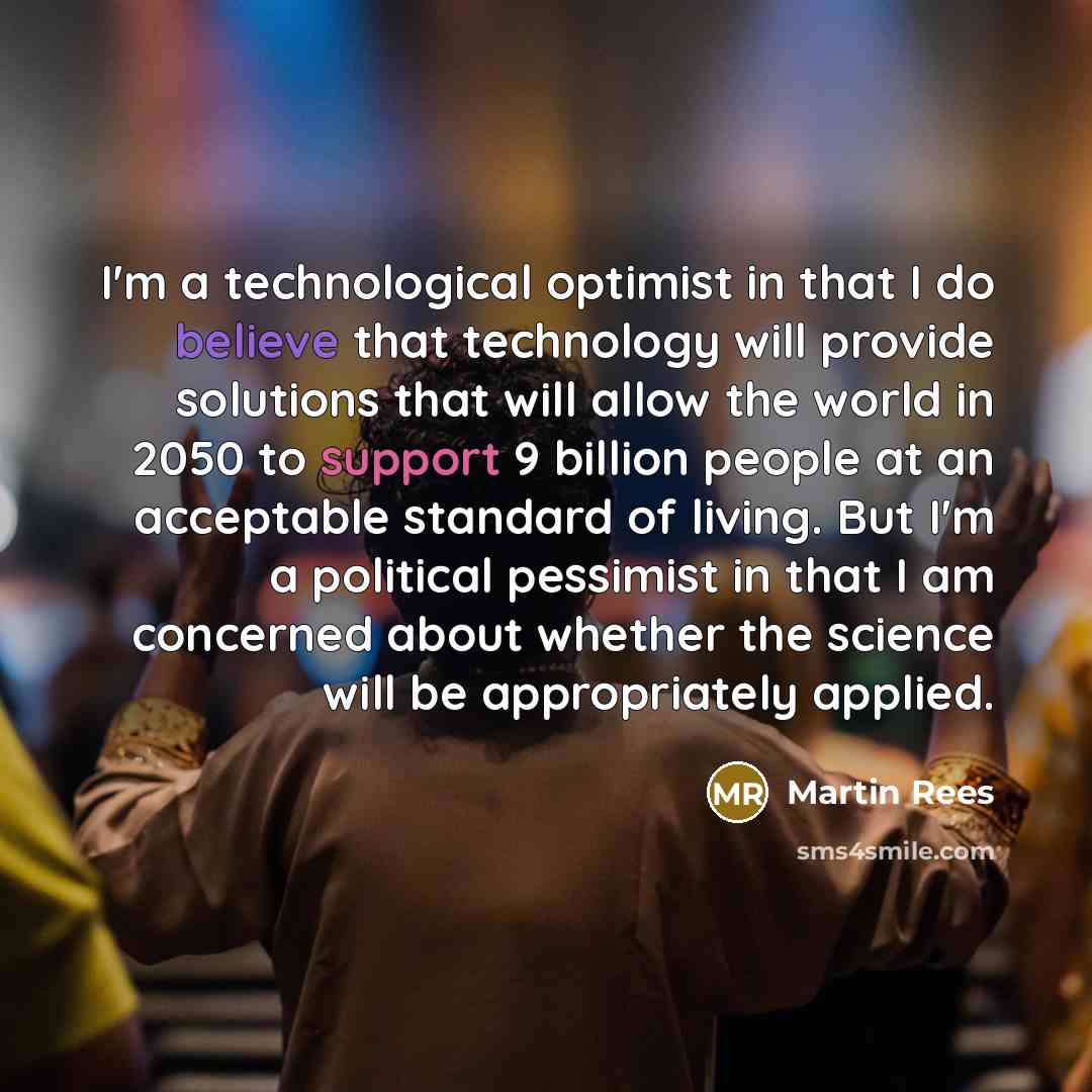 “I'm a technological optimist in that I do believe that technology will provide solutions that will allow the world in 2050 to support 9 billion people at an acceptable standard of living. But I'm a political pessimist in that I am concerned about whether the science will be appropriately applied.” quote by Martin Rees