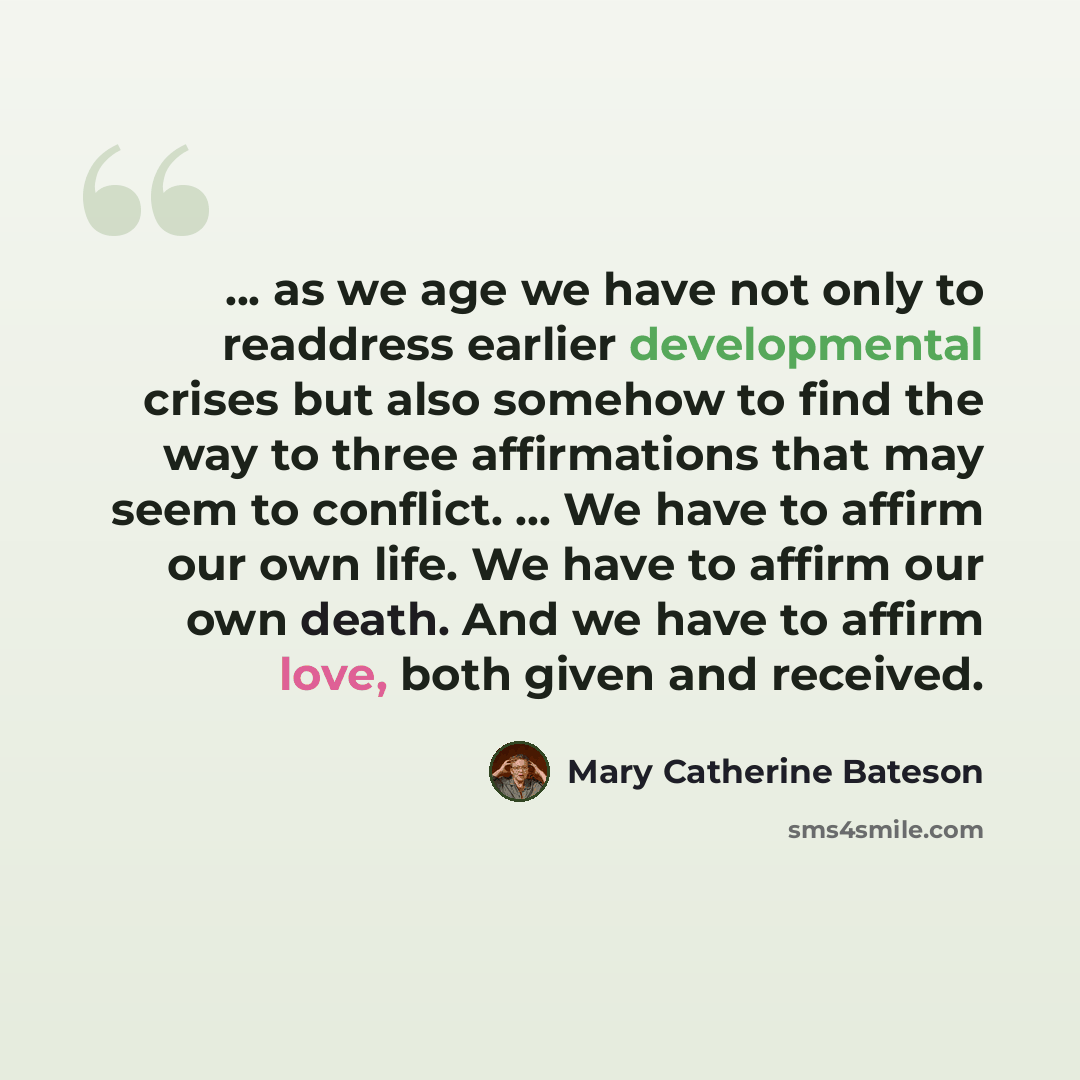 “... as we age we have not only to readdress earlier developmental crises but also somehow to find the way to three affirmations that may seem to conflict. ... We have to affirm our own life. We have to affirm our own death. And we have to affirm love, both given and received.” quote by Mary Catherine Bateson