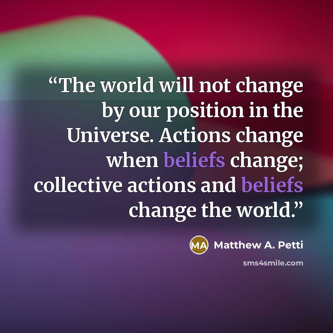 “The world will not change by our position in the Universe. Actions change when beliefs change; collective actions and beliefs change the world.” quote by Matthew A. Petti