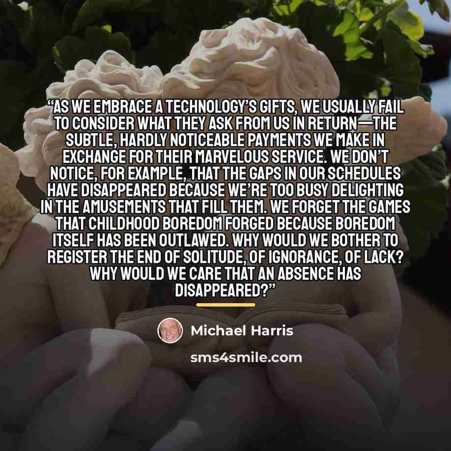 “As we embrace a technology’s gifts, we usually fail to consider what they ask from us in return—the subtle, hardly noticeable payments we make in exchange for their marvelous service. We don’t notice, for example, that the gaps in our schedules have disappeared because we’re too busy delighting in…” quote by Michael Harris