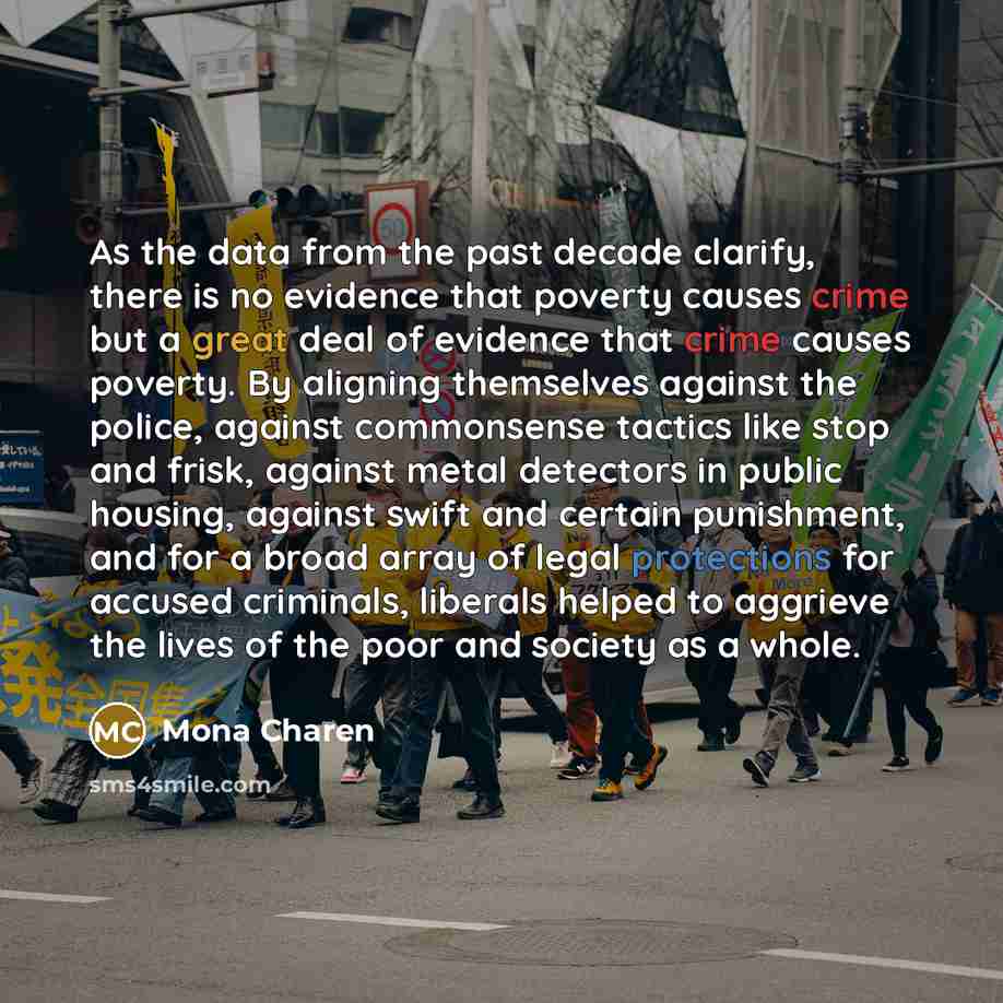 “As the data from the past decade clarify, there is no evidence that poverty causes crime but a great deal of evidence that crime causes poverty. By aligning themselves against the police, against commonsense tactics like stop and frisk, against metal detectors in public housing, against swift and…” quote by Mona Charen