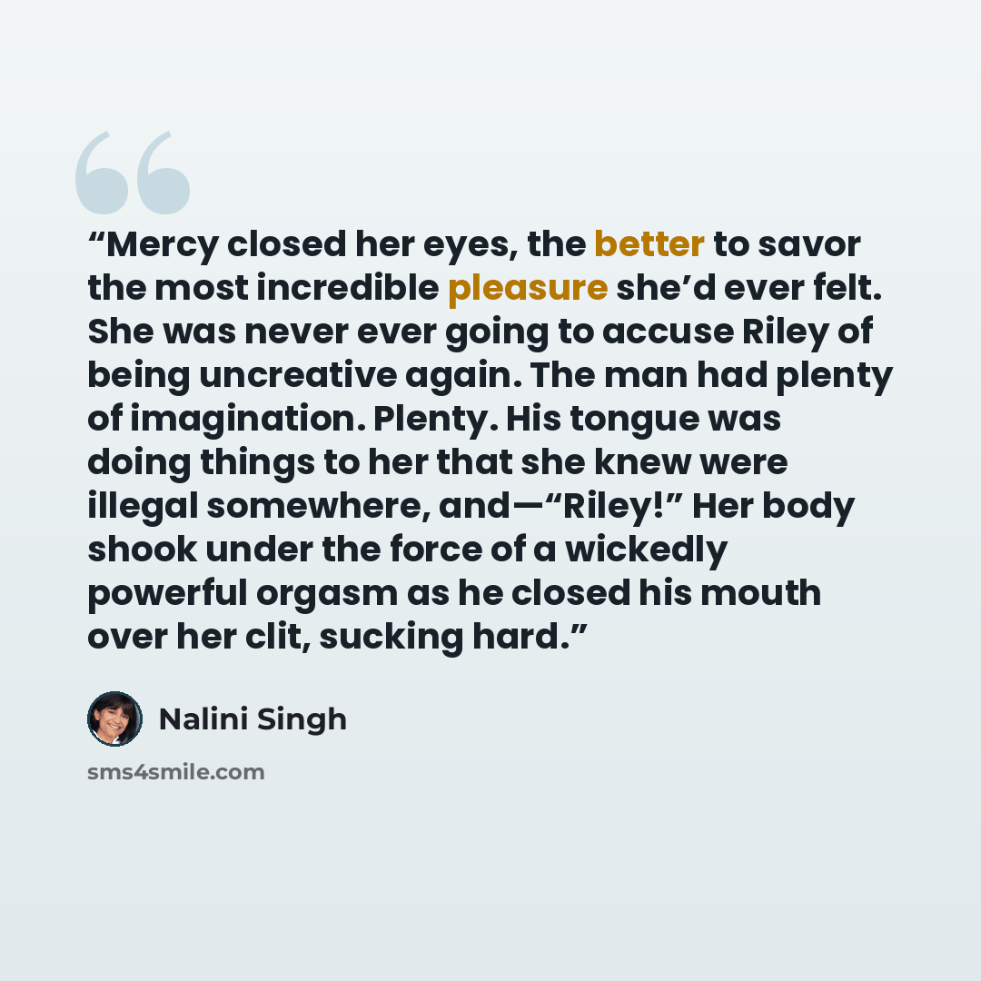 “Mercy closed her eyes, the better to savor the most incredible pleasure she’d ever felt. She was never ever going to accuse Riley of being uncreative again. The man had plenty of imagination. Plenty. His tongue was doing things to her that she knew were illegal somewhere, and—“Riley!” Her body…” quote by Nalini Singh