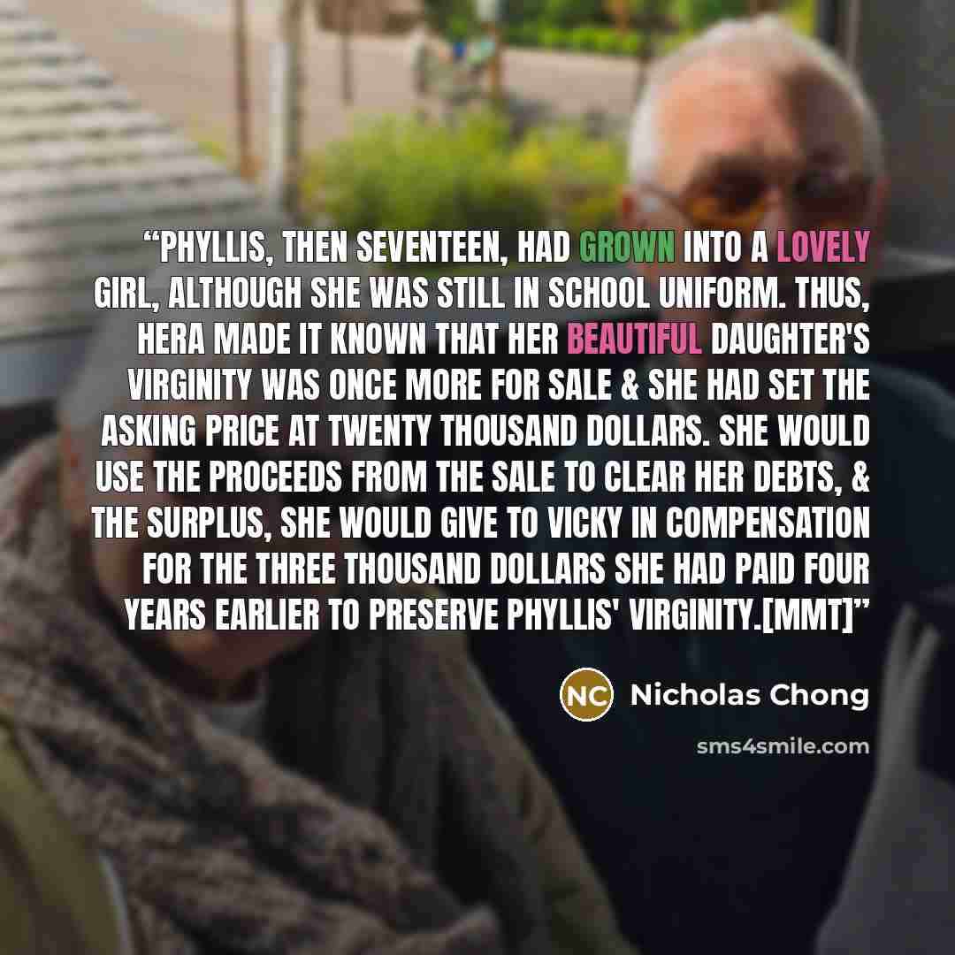 “Phyllis, then seventeen, had grown into a lovely girl, although she was still in school uniform. Thus, Hera made it known that her beautiful daughter's virginity was once more for sale & she had set the asking price at twenty thousand dollars. She would use the proceeds from the sale to clear her…” quote by Nicholas Chong