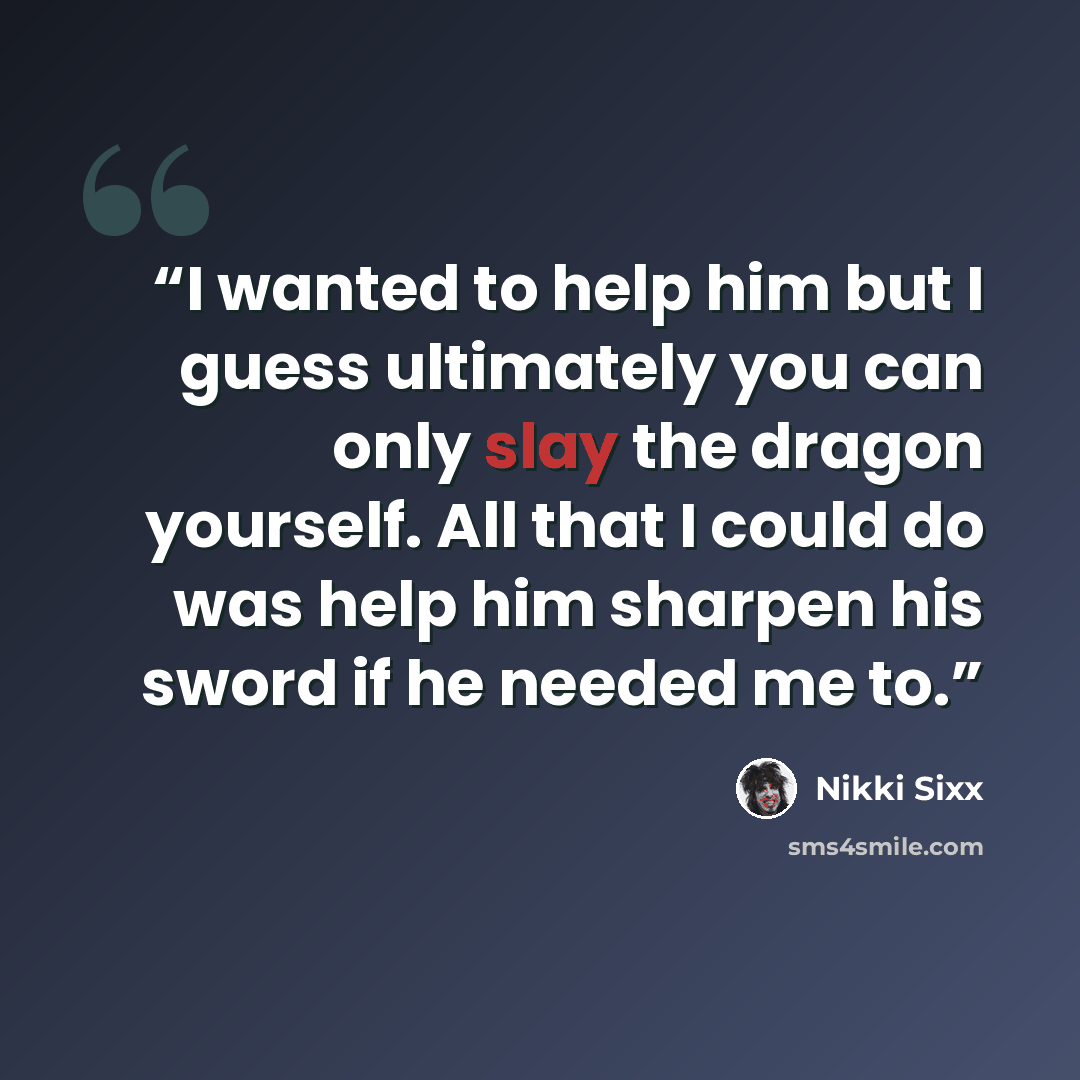 “I wanted to help him but I guess ultimately you can only slay the dragon yourself. All that I could do was help him sharpen his sword if he needed me to.” quote by Nikki Sixx