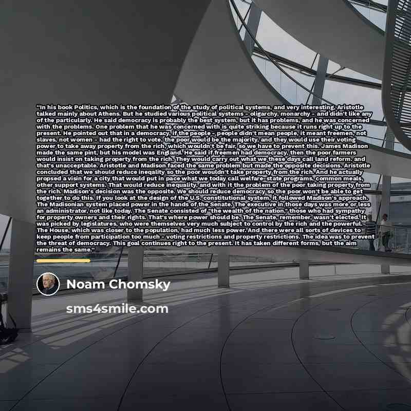 “In his book Politics, which is the foundation of the study of political systems, and very interesting, Aristotle talked mainly about Athens. But he studied various political systems - oligarchy, monarchy - and didn't like any of the particularly. He said democracy is probably the best system, but…” quote by Noam Chomsky
