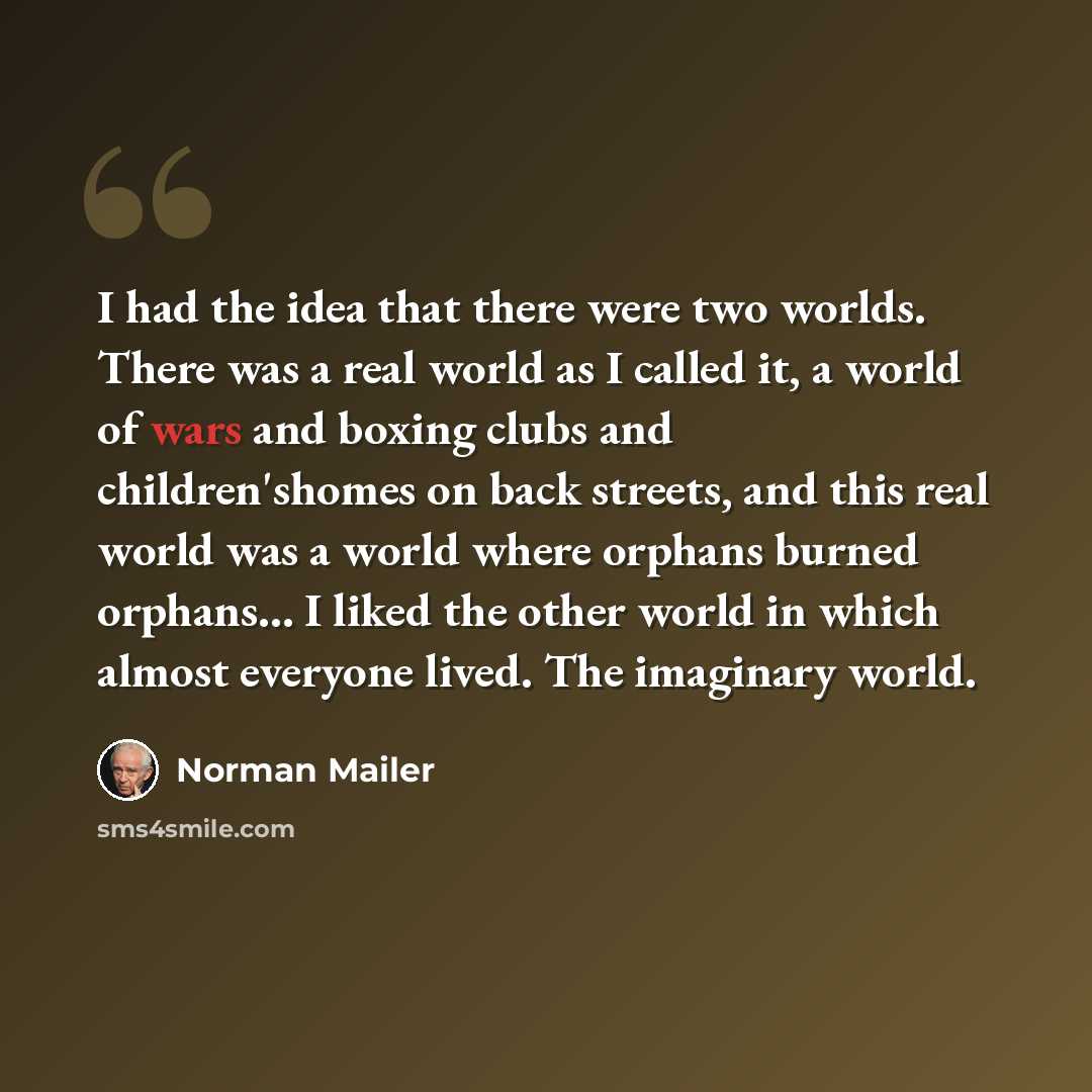 “I had the idea that there were two worlds. There was a real world as I called it, a world of wars and boxing clubs and children'shomes on back streets, and this real world was a world where orphans burned orphans… I liked the other world in which almost everyone lived. The imaginary world.” quote by Norman Mailer