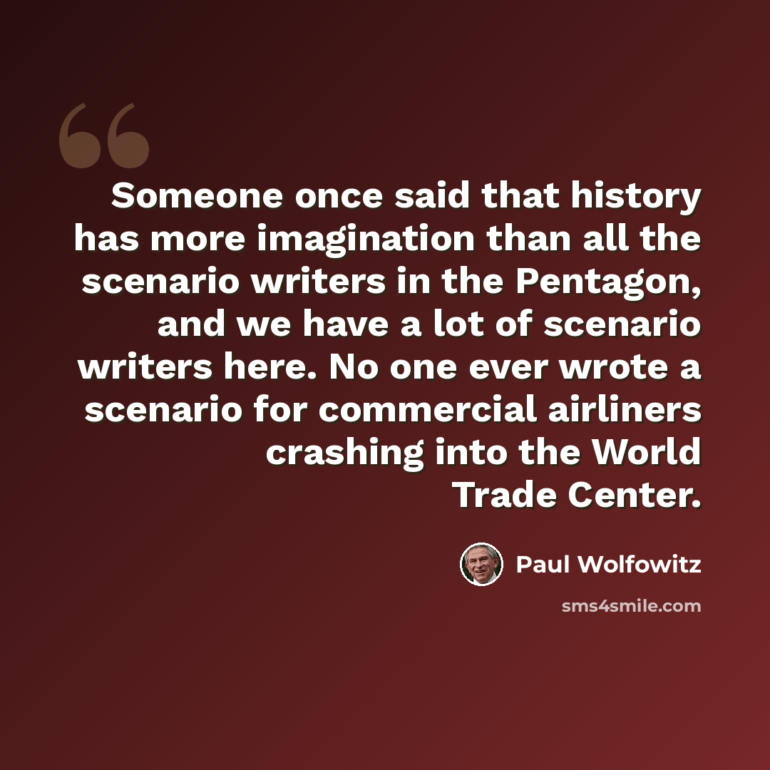 “Someone once said that history has more imagination than all the scenario writers in the Pentagon, and we have a lot of scenario writers here. No one ever wrote a scenario for commercial airliners crashing into the World Trade Center.” quote by Paul Wolfowitz