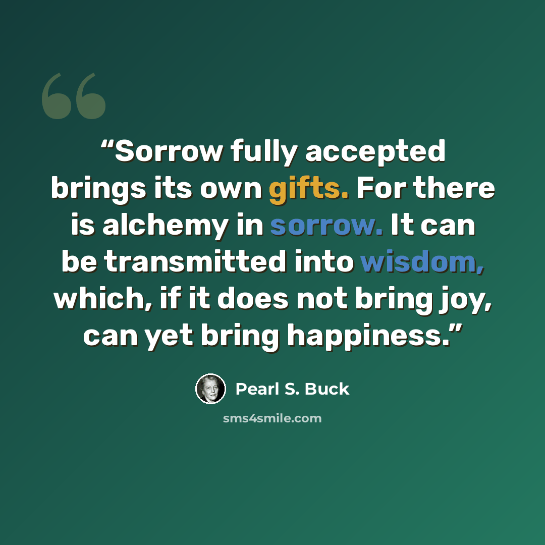 “Sorrow fully accepted brings its own gifts. For there is alchemy in sorrow. It can be transmitted into wisdom, which, if it does not bring joy, can yet bring happiness.” quote by Pearl S. Buck