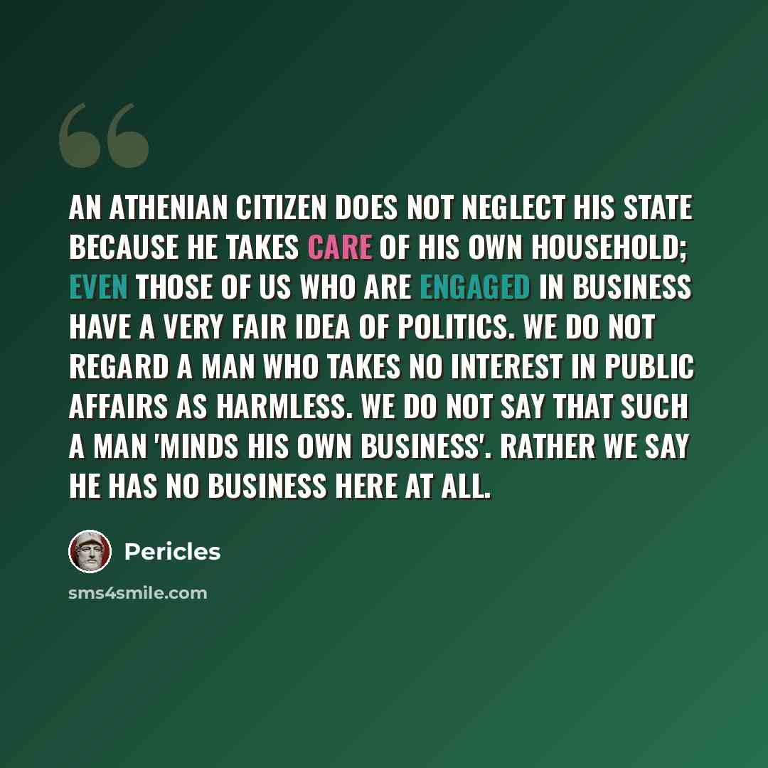 “An Athenian citizen does not neglect his state because he takes care of his own household; even those of us who are engaged in business have a very fair idea of politics. We do not regard a man who takes no interest in public affairs as harmless. We do not say that such a man 'minds his own…” quote by Pericles
