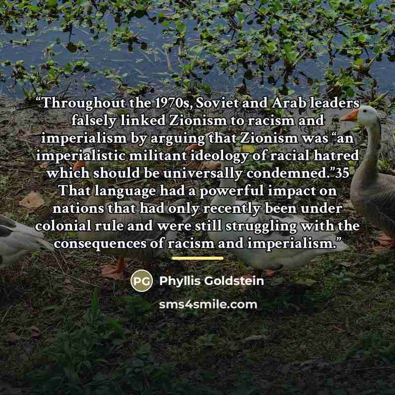 “Throughout the 1970s, Soviet and Arab leaders falsely linked Zionism to racism and imperialism by arguing that Zionism was “an imperialistic militant ideology of racial hatred which should be universally condemned.”35 That language had a powerful impact on nations that had only recently been under…” quote by Phyllis Goldstein