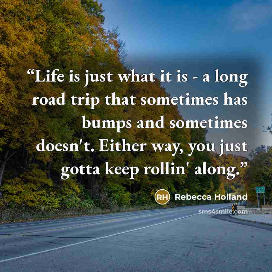 “Life is just what it is - a long road trip that sometimes has bumps and sometimes doesn't. Either way, you just gotta keep rollin' along.” quote by Rebecca Holland