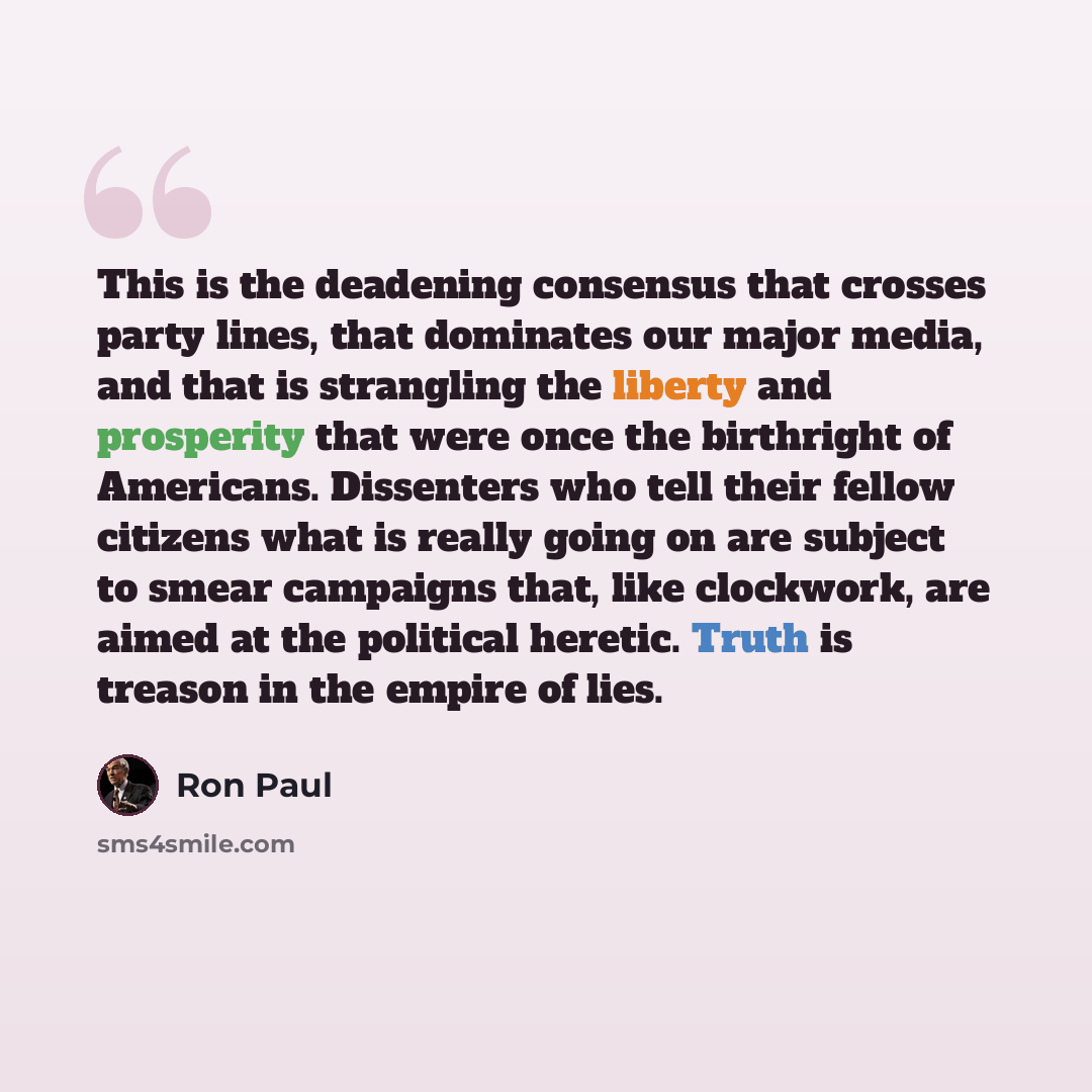 “This is the deadening consensus that crosses party lines, that dominates our major media, and that is strangling the liberty and prosperity that were once the birthright of Americans. Dissenters who tell their fellow citizens what is really going on are subject to smear campaigns that, like…” quote by Ron Paul