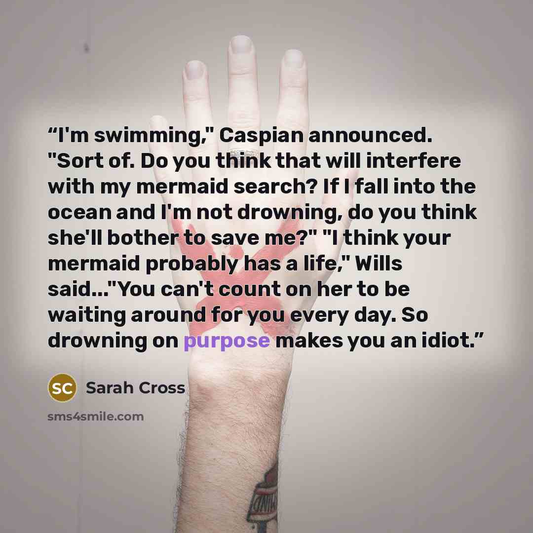 “I'm swimming," Caspian announced. "Sort of. Do you think that will interfere with my mermaid search? If I fall into the ocean and I'm not drowning, do you think she'll bother to save me?" "I think your mermaid probably has a life," Wills said..."You can't count on her to be waiting around for you…” quote by Sarah Cross