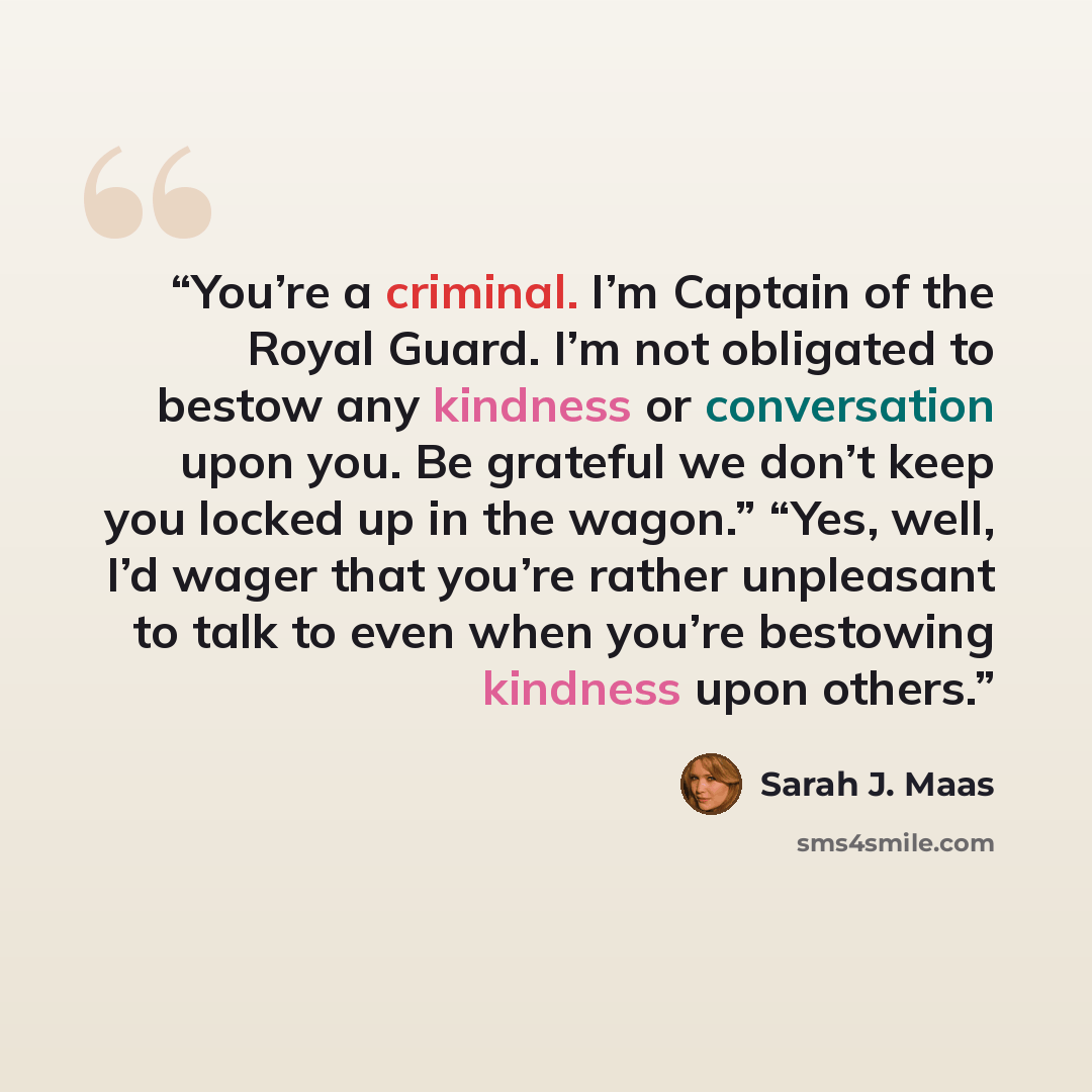 “You’re a criminal. I’m Captain of the Royal Guard. I’m not obligated to bestow any kindness or conversation upon you. Be grateful we don’t keep you locked up in the wagon.” “Yes, well, I’d wager that you’re rather unpleasant to talk to even when you’re bestowing kindness upon others.” quote by Sarah J. Maas
