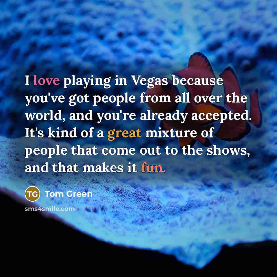 “I love playing in Vegas because you've got people from all over the world, and you're already accepted. It's kind of a great mixture of people that come out to the shows, and that makes it fun.” quote by Tom Green