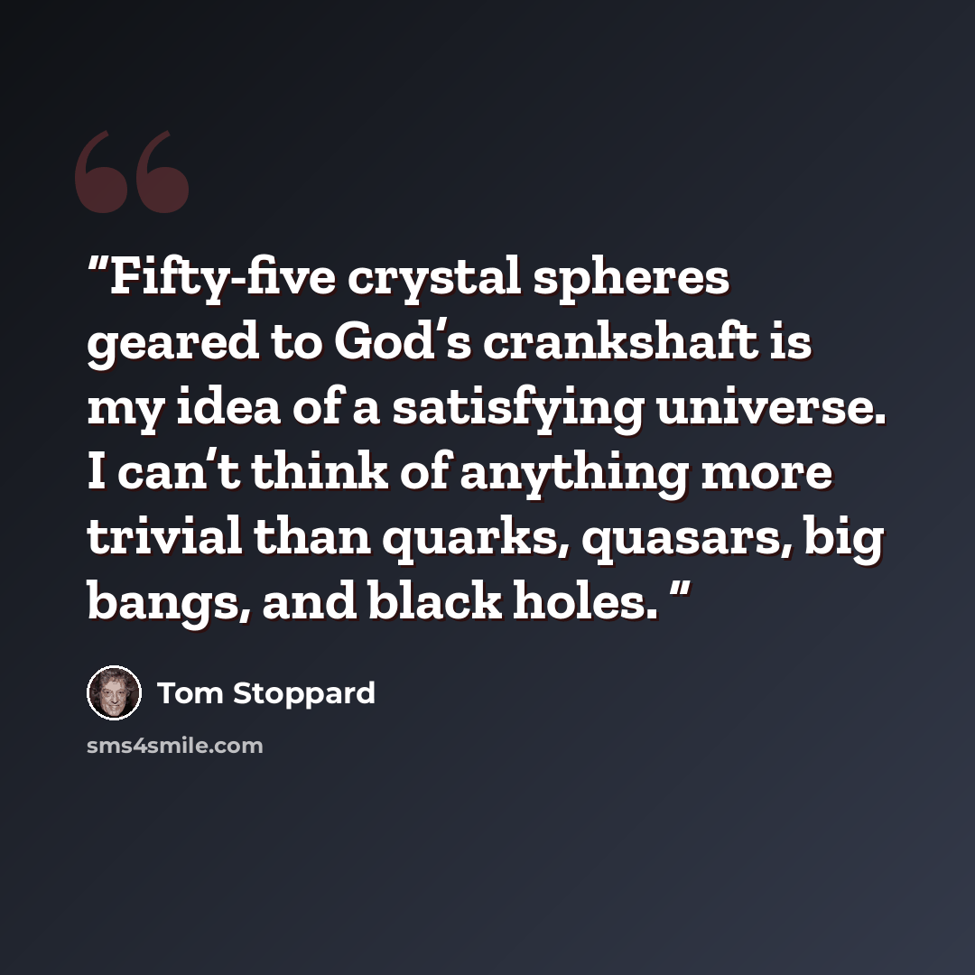 “Fifty-five crystal spheres geared to God’s crankshaft is my idea of a satisfying universe. I can’t think of anything more trivial than quarks, quasars, big bangs, and black holes.” quote by Tom Stoppard