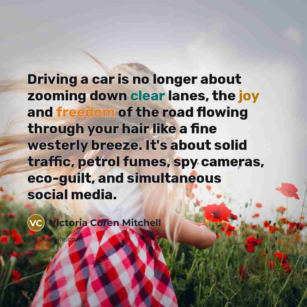 “Driving a car is no longer about zooming down clear lanes, the joy and freedom of the road flowing through your hair like a fine westerly breeze. It's about solid traffic, petrol fumes, spy cameras, eco-guilt, and simultaneous social media.” quote by Victoria Coren Mitchell