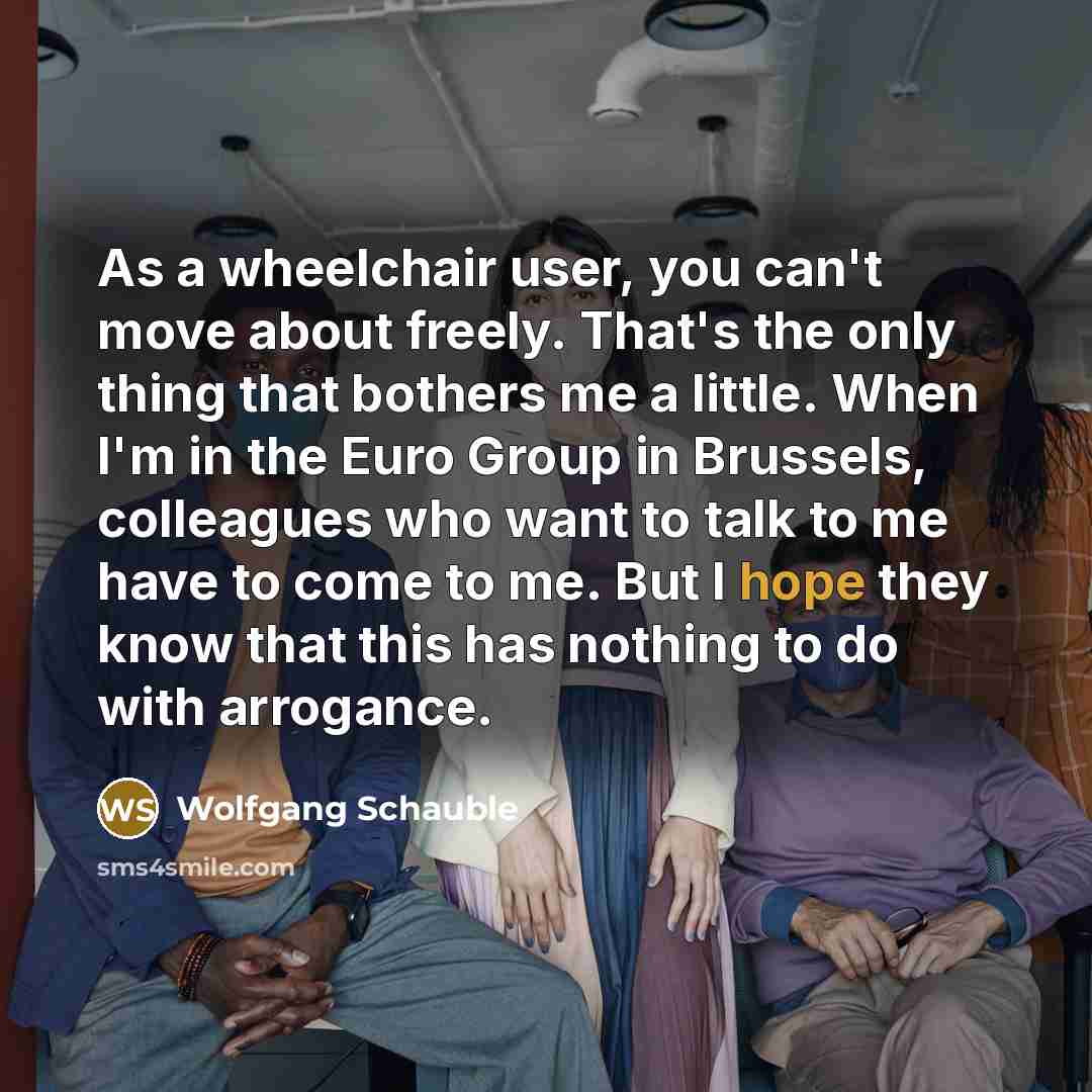 “As a wheelchair user, you can't move about freely. That's the only thing that bothers me a little. When I'm in the Euro Group in Brussels, colleagues who want to talk to me have to come to me. But I hope they know that this has nothing to do with arrogance.” quote by Wolfgang Schauble