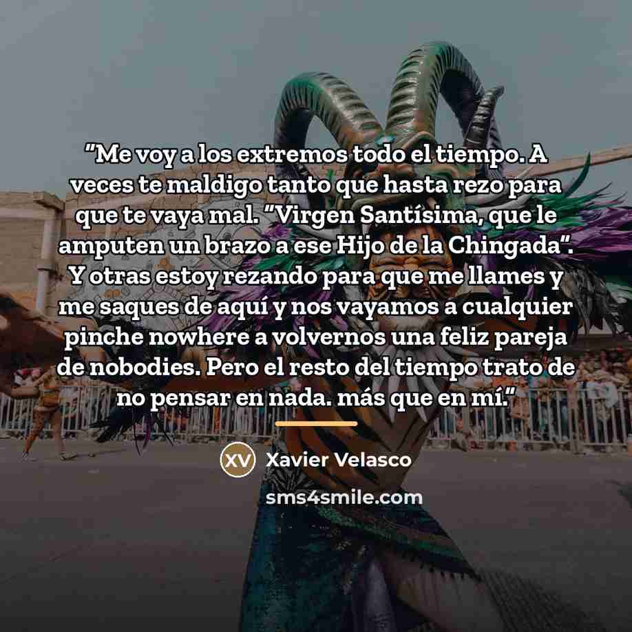 “Me voy a los extremos todo el tiempo. A veces te maldigo tanto que hasta rezo para que te vaya mal. “Virgen Santísima, que le amputen un brazo a ese Hijo de la Chingada”. Y otras estoy rezando para que me llames y me saques de aquí y nos vayamos a cualquier pinche nowhere a volvernos una feliz…” quote by Xavier Velasco