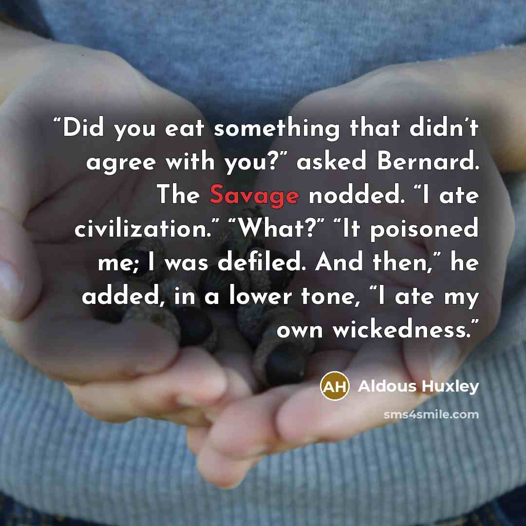 “Did you eat something that didn’t agree with you?” asked Bernard. The Savage nodded. “I ate civilization.” “What?” “It poisoned me; I was defiled. And then,” he added, in a lower tone, “I ate my own wickedness.” quote by Aldous Huxley