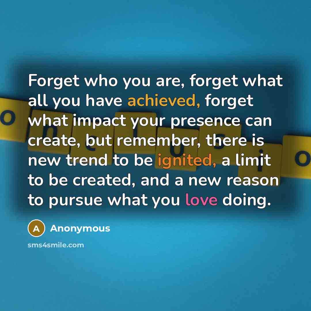 “Forget who you are, forget what all you have achieved, forget what impact your presence can create, but remember, there is new trend to be ignited, a limit to be created, and a new reason to pursue what you love doing.” quote by Anonymous