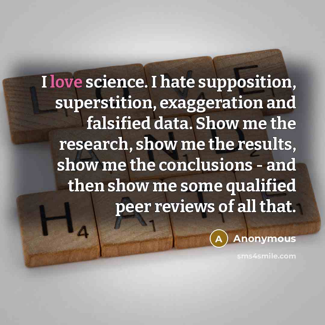 “I love science. I hate supposition, superstition, exaggeration and falsified data. Show me the research, show me the results, show me the conclusions - and then show me some qualified peer reviews of all that.” quote by Anonymous