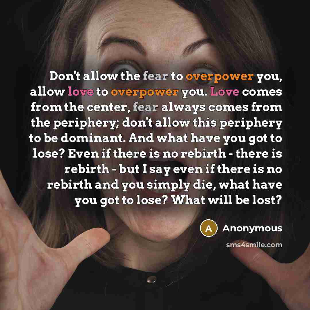 “Don't allow the fear to overpower you, allow love to overpower you. Love comes from the center, fear always comes from the periphery; don't allow this periphery to be dominant. And what have you got to lose? Even if there is no rebirth - there is rebirth - but I say even if there is no rebirth and…” quote by Anonymous