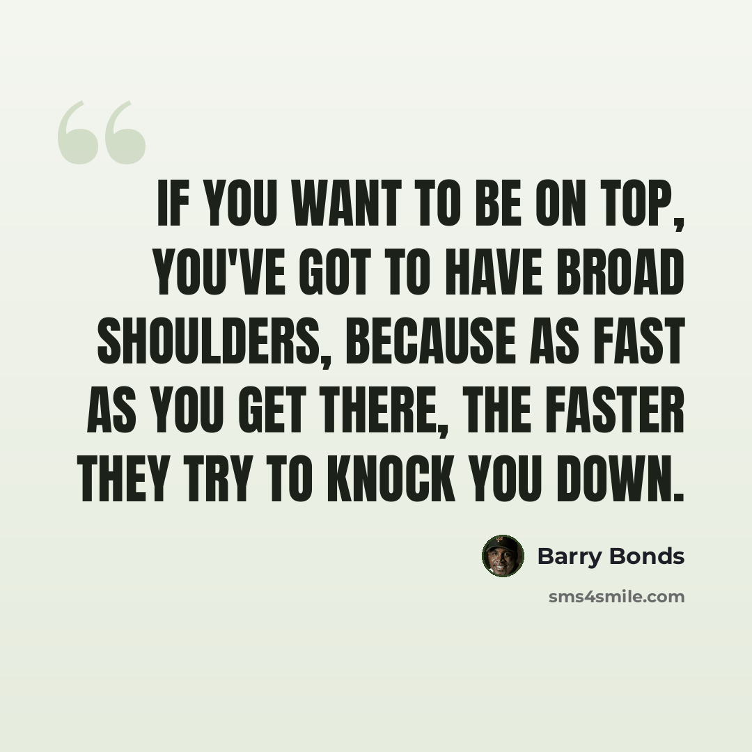 “If you want to be on top, you've got to have broad shoulders, because as fast as you get there, the faster they try to knock you down.” quote by Barry Bonds