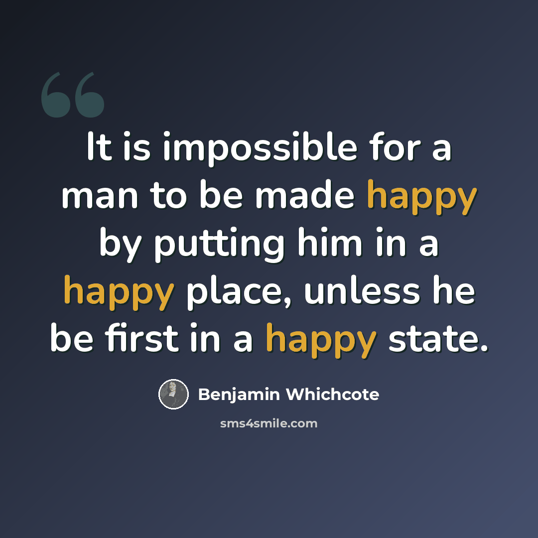 “It is impossible for a man to be made happy by putting him in a happy place, unless he be first in a happy state.” quote by Benjamin Whichcote