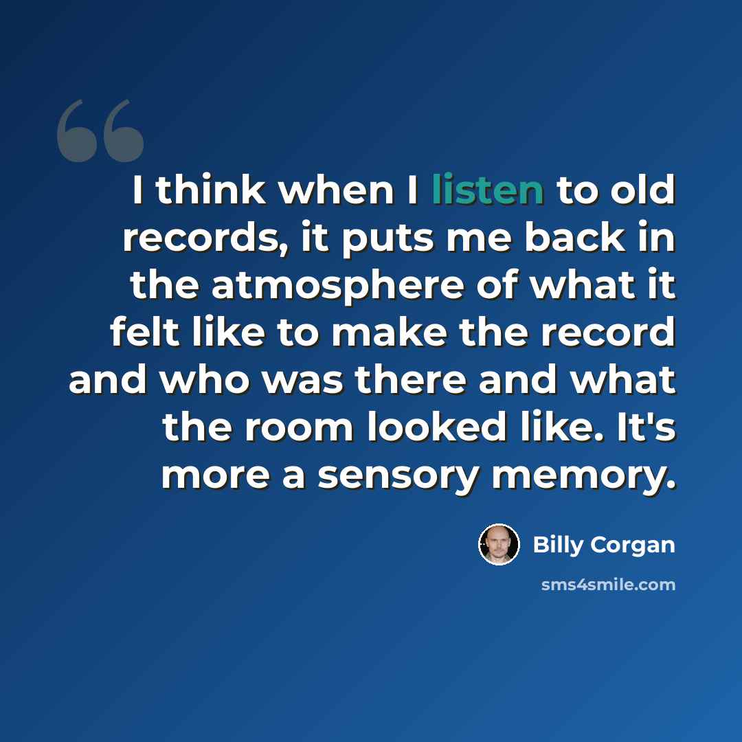“I think when I listen to old records, it puts me back in the atmosphere of what it felt like to make the record and who was there and what the room looked like. It's more a sensory memory.” quote by Billy Corgan