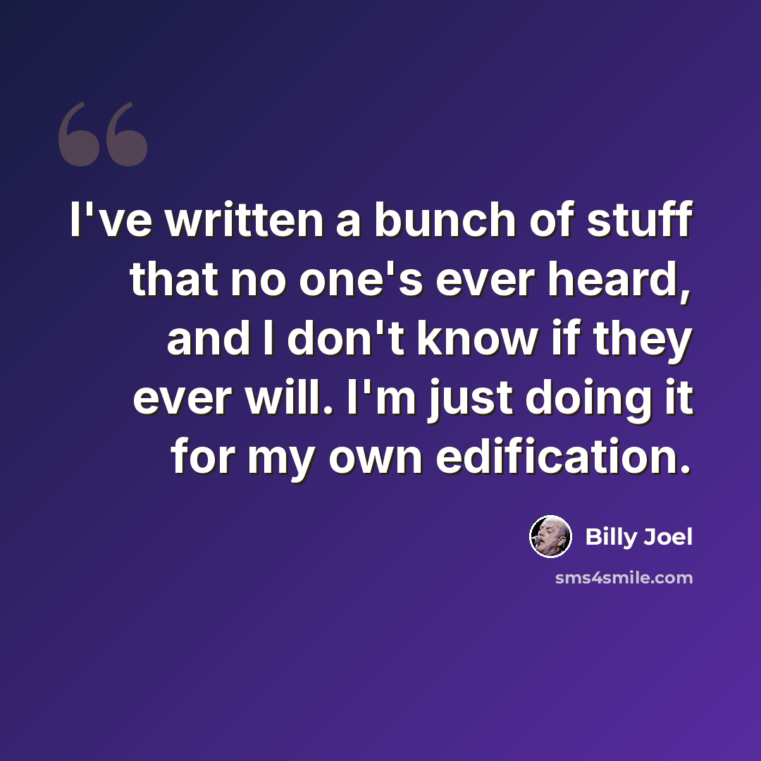 “I've written a bunch of stuff that no one's ever heard, and I don't know if they ever will. I'm just doing it for my own edification.” quote by Billy Joel