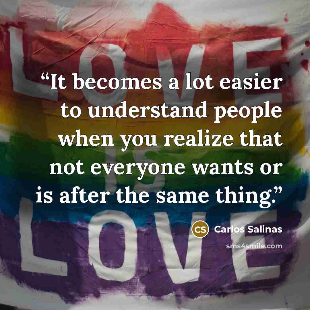 “It becomes a lot easier to understand people when you realize that not everyone wants or is after the same thing.” quote by Carlos Salinas