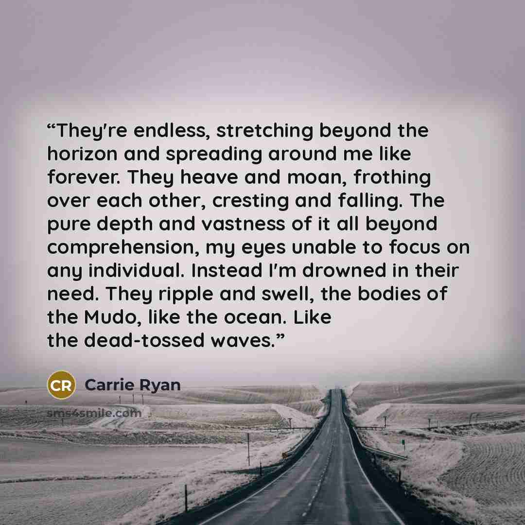 “They're endless, stretching beyond the horizon and spreading around me like forever. They heave and moan, frothing over each other, cresting and falling. The pure depth and vastness of it all beyond comprehension, my eyes unable to focus on any individual. Instead I'm drowned in their need. They…” quote by Carrie Ryan