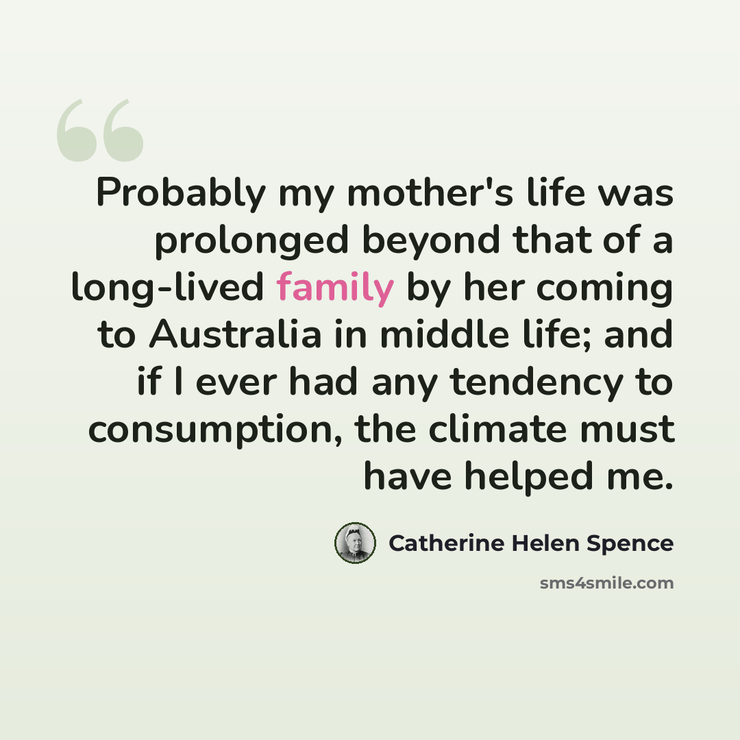 “Probably my mother's life was prolonged beyond that of a long-lived family by her coming to Australia in middle life; and if I ever had any tendency to consumption, the climate must have helped me.” quote by Catherine Helen Spence